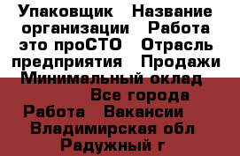 Упаковщик › Название организации ­ Работа-это проСТО › Отрасль предприятия ­ Продажи › Минимальный оклад ­ 23 500 - Все города Работа » Вакансии   . Владимирская обл.,Радужный г.